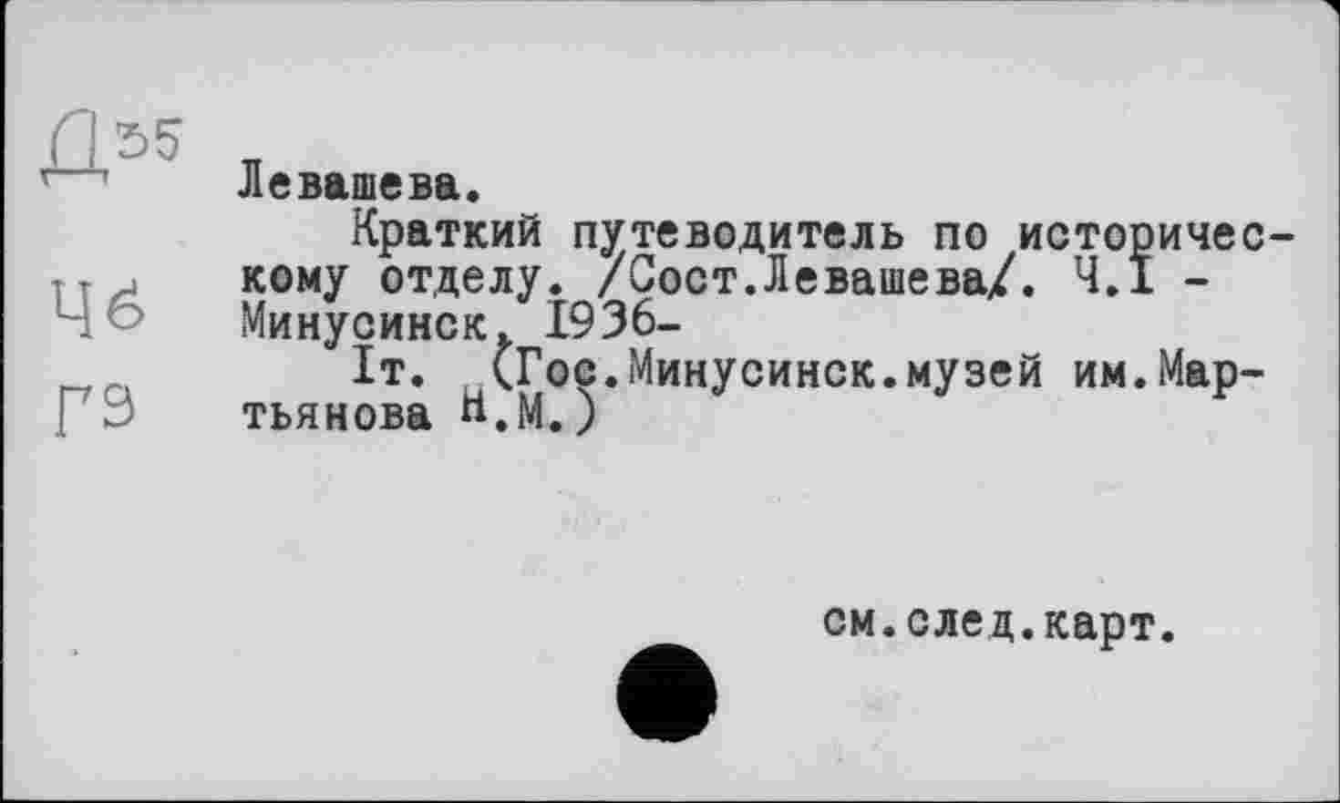 ﻿Д55
Чё
гэ
Левашева.
Краткий путеводитель по историческому отделу. /Сост.Левашева/. 4.1 -Минусинск, 1936-
1т. (Гос.Минусинск.музей им.Мартьянова Н.М. )
см.след.карт.